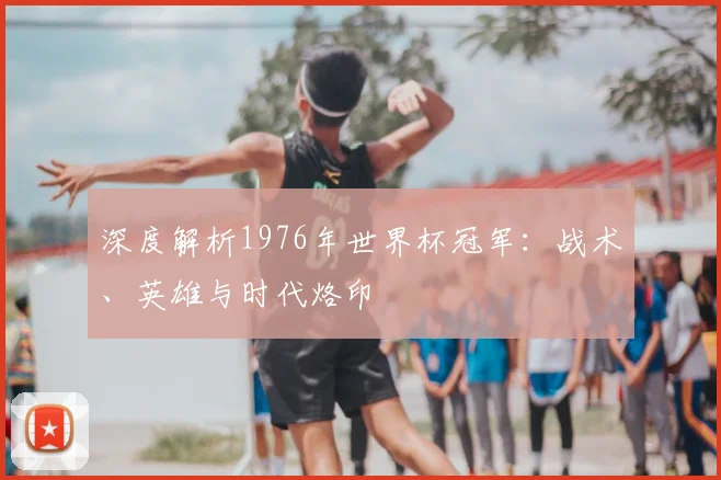 深度解析1976年世界杯冠军：战术、英雄与时代烙印