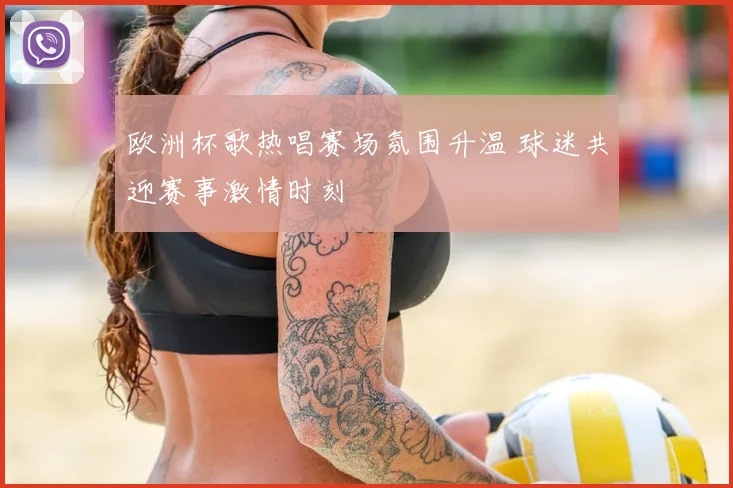 欧洲杯歌热唱赛场氛围升温 球迷共迎赛事激情时刻