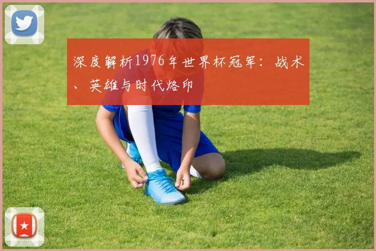 深度解析1976年世界杯冠军：战术、英雄与时代烙印