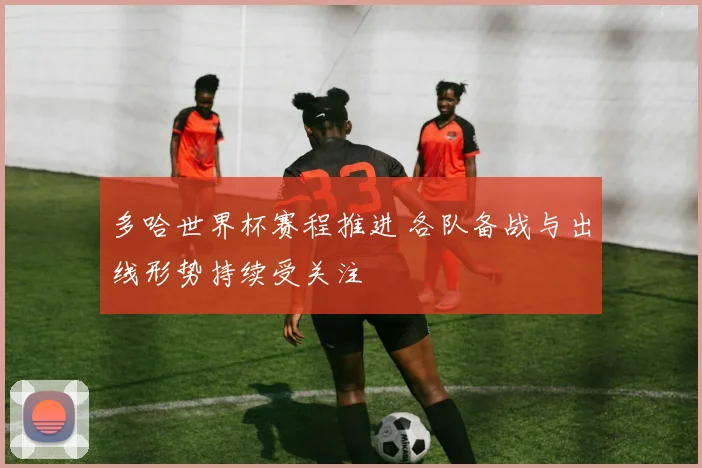 多哈世界杯赛程推进 各队备战与出线形势持续受关注
