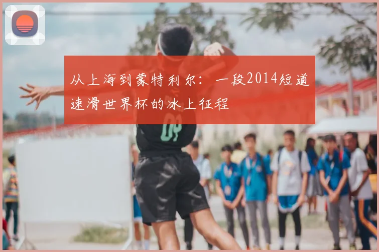 从上海到蒙特利尔：一段2014短道速滑世界杯的冰上征程