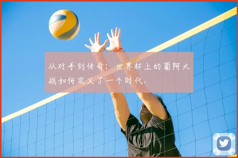 从对手到传奇：世界杯上的葡阿大战如何定义了一个时代。