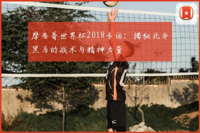 摩洛哥世界杯2018专访：揭秘北非黑马的战术与精神力量