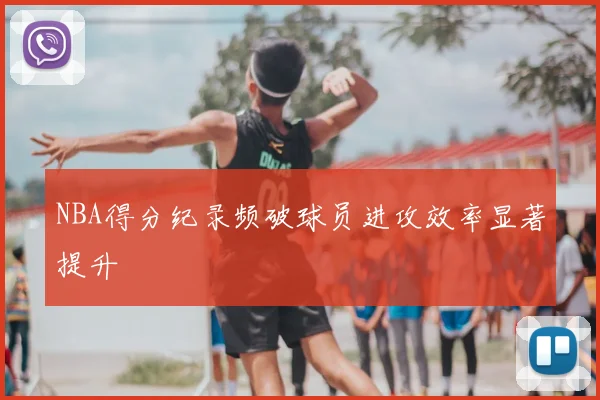 NBA得分纪录频破球员进攻效率显著提升